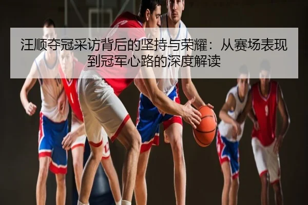 汪顺夺冠采访背后的坚持与荣耀：从赛场表现到冠军心路的深度解读