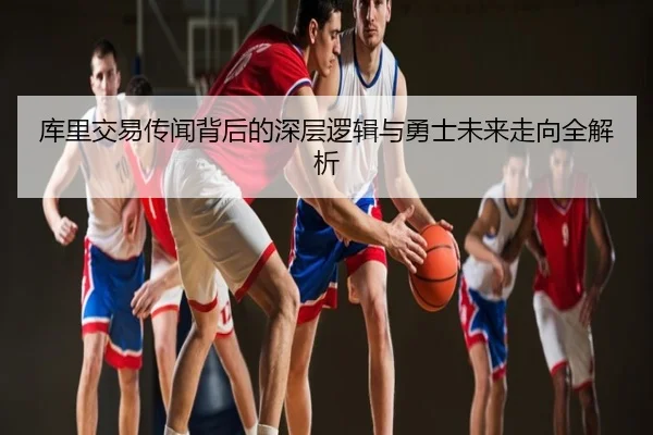 库里交易传闻背后的深层逻辑与勇士未来走向全解析
