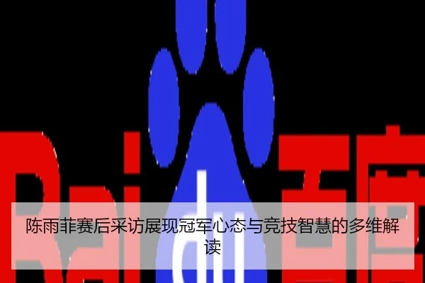陈雨菲赛后采访展现冠军心态与竞技智慧的多维解读