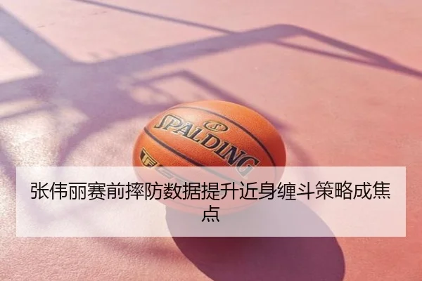 张伟丽赛前摔防数据提升近身缠斗策略成焦点